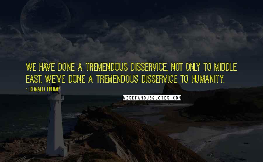 Donald Trump Quotes: We have done a tremendous disservice, not only to Middle East, we've done a tremendous disservice to humanity.