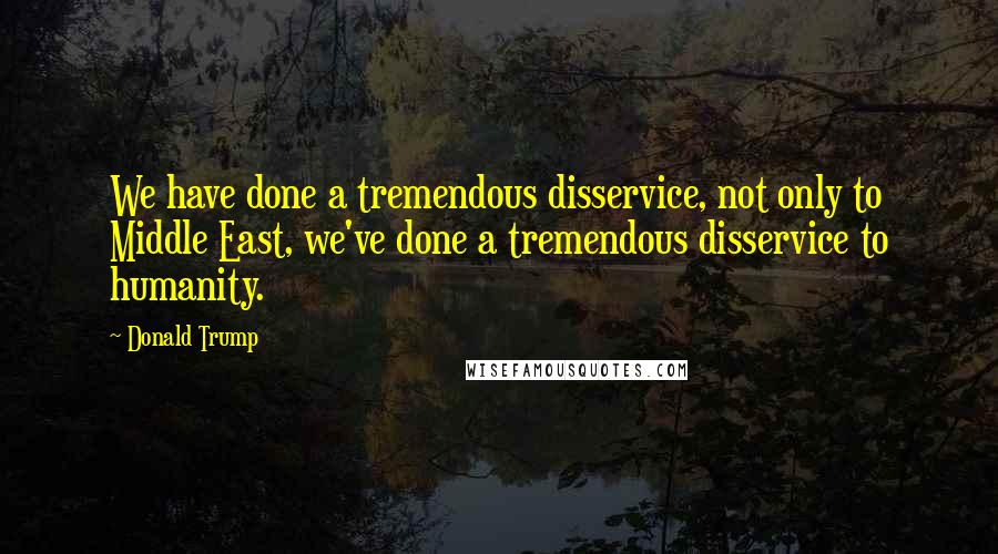 Donald Trump Quotes: We have done a tremendous disservice, not only to Middle East, we've done a tremendous disservice to humanity.