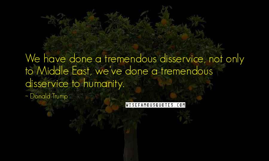 Donald Trump Quotes: We have done a tremendous disservice, not only to Middle East, we've done a tremendous disservice to humanity.