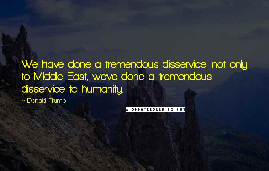 Donald Trump Quotes: We have done a tremendous disservice, not only to Middle East, we've done a tremendous disservice to humanity.