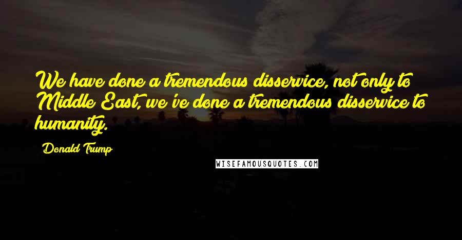 Donald Trump Quotes: We have done a tremendous disservice, not only to Middle East, we've done a tremendous disservice to humanity.