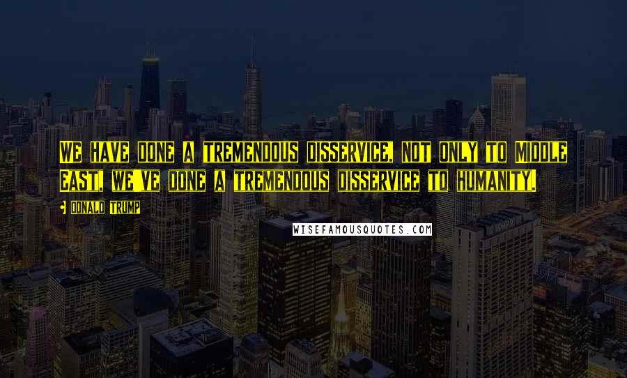 Donald Trump Quotes: We have done a tremendous disservice, not only to Middle East, we've done a tremendous disservice to humanity.