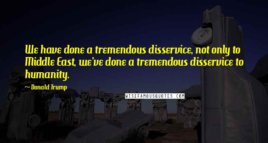 Donald Trump Quotes: We have done a tremendous disservice, not only to Middle East, we've done a tremendous disservice to humanity.