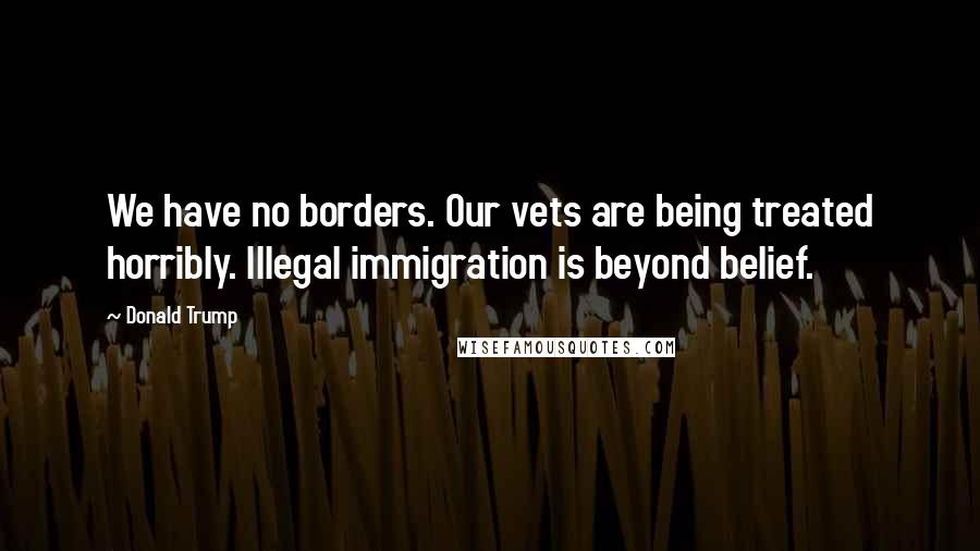 Donald Trump Quotes: We have no borders. Our vets are being treated horribly. Illegal immigration is beyond belief.