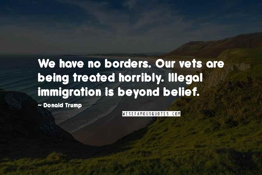 Donald Trump Quotes: We have no borders. Our vets are being treated horribly. Illegal immigration is beyond belief.