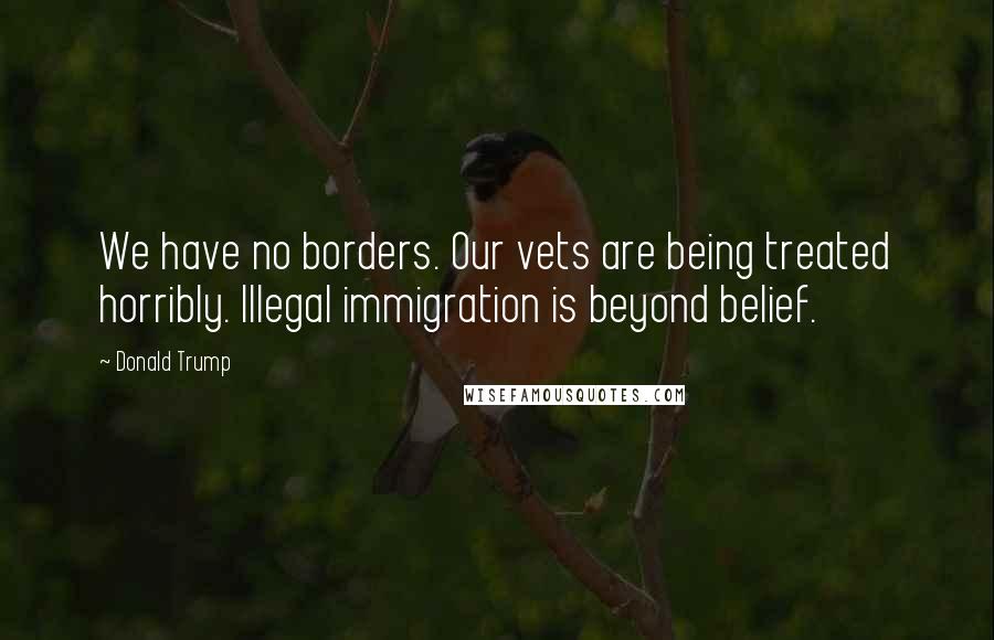 Donald Trump Quotes: We have no borders. Our vets are being treated horribly. Illegal immigration is beyond belief.