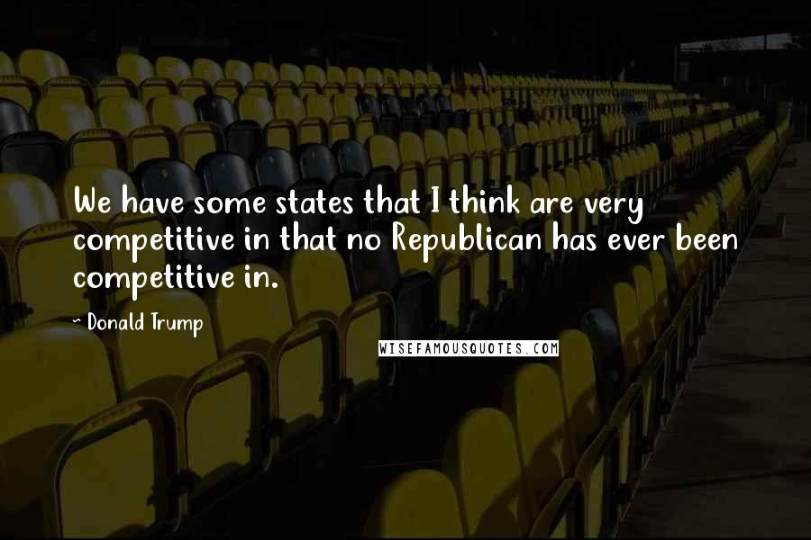 Donald Trump Quotes: We have some states that I think are very competitive in that no Republican has ever been competitive in.