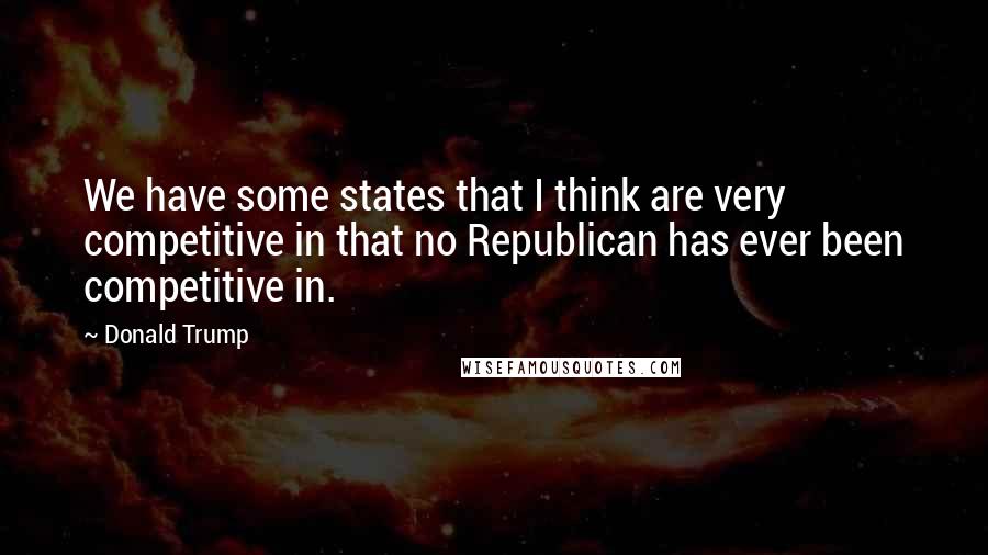 Donald Trump Quotes: We have some states that I think are very competitive in that no Republican has ever been competitive in.