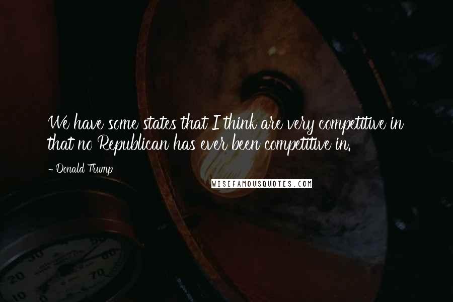 Donald Trump Quotes: We have some states that I think are very competitive in that no Republican has ever been competitive in.