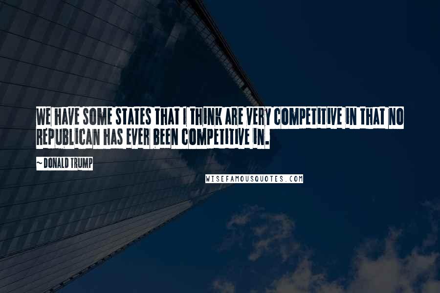 Donald Trump Quotes: We have some states that I think are very competitive in that no Republican has ever been competitive in.