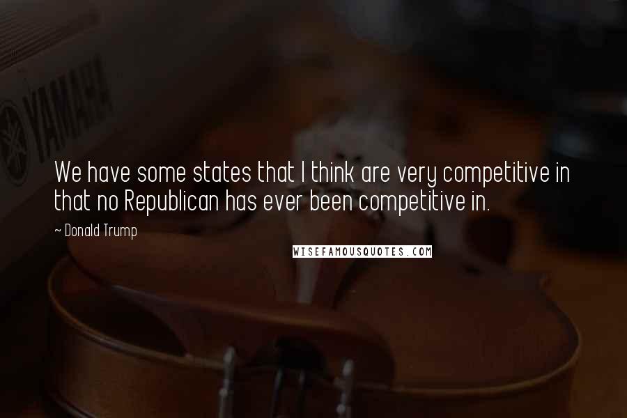 Donald Trump Quotes: We have some states that I think are very competitive in that no Republican has ever been competitive in.