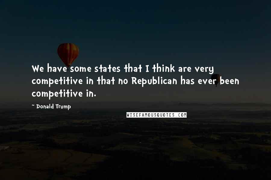 Donald Trump Quotes: We have some states that I think are very competitive in that no Republican has ever been competitive in.