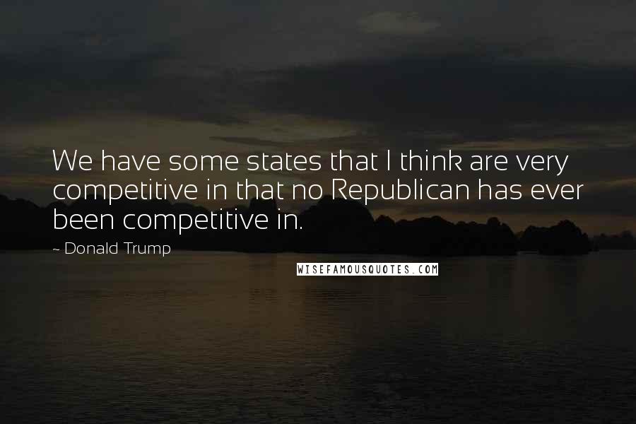 Donald Trump Quotes: We have some states that I think are very competitive in that no Republican has ever been competitive in.