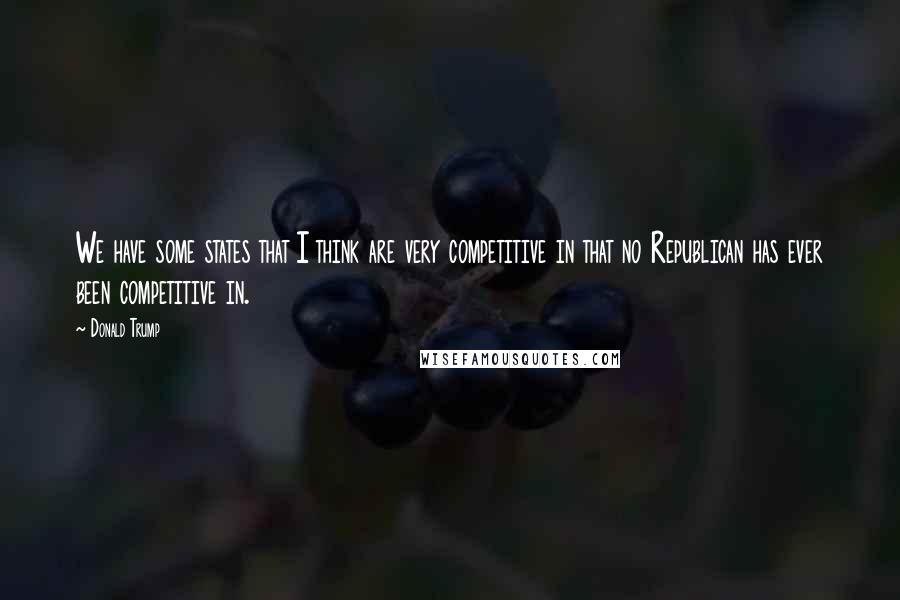 Donald Trump Quotes: We have some states that I think are very competitive in that no Republican has ever been competitive in.