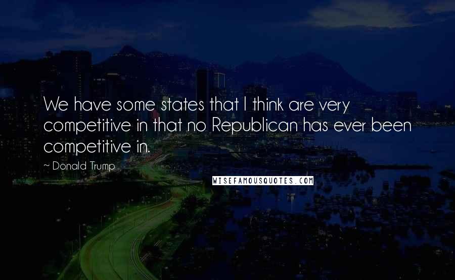 Donald Trump Quotes: We have some states that I think are very competitive in that no Republican has ever been competitive in.