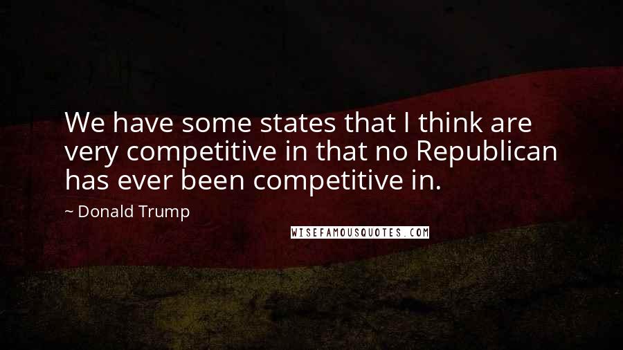 Donald Trump Quotes: We have some states that I think are very competitive in that no Republican has ever been competitive in.