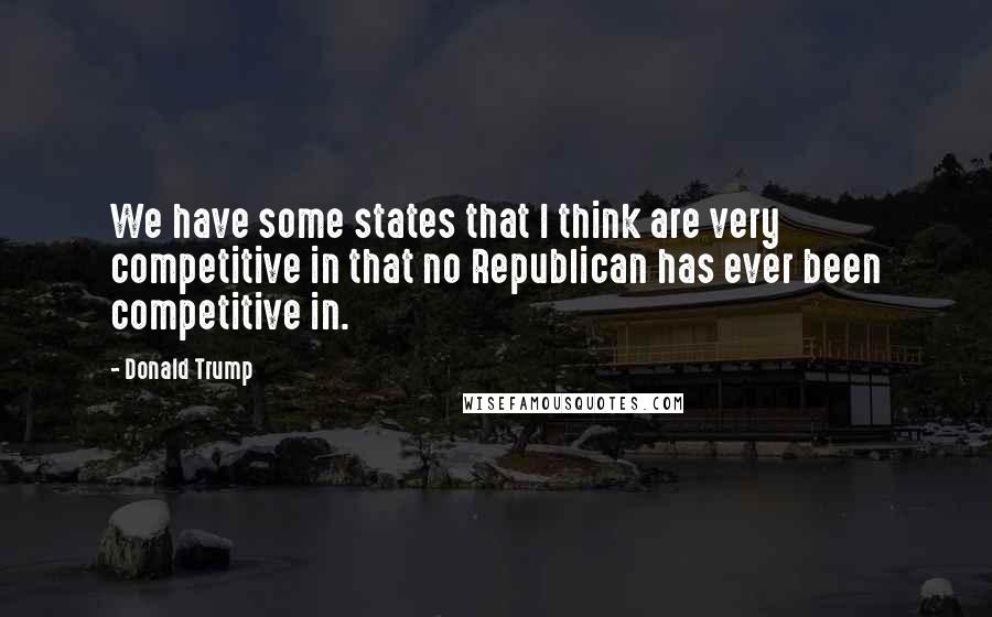 Donald Trump Quotes: We have some states that I think are very competitive in that no Republican has ever been competitive in.