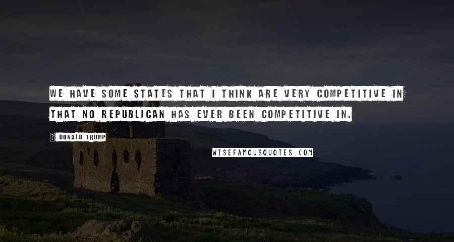 Donald Trump Quotes: We have some states that I think are very competitive in that no Republican has ever been competitive in.