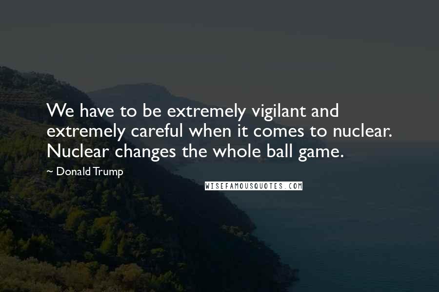 Donald Trump Quotes: We have to be extremely vigilant and extremely careful when it comes to nuclear. Nuclear changes the whole ball game.