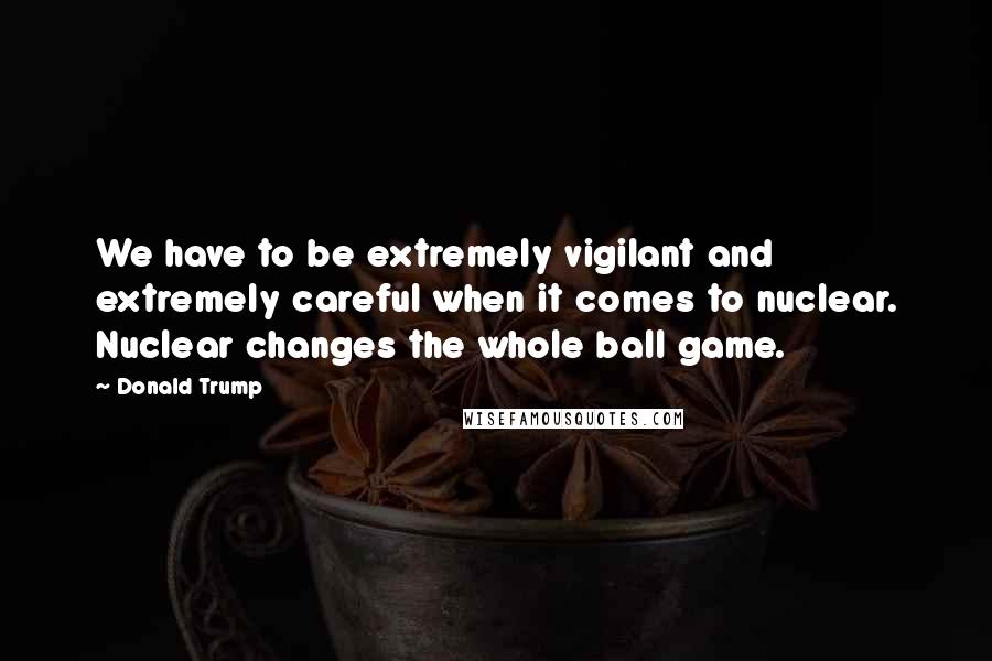 Donald Trump Quotes: We have to be extremely vigilant and extremely careful when it comes to nuclear. Nuclear changes the whole ball game.