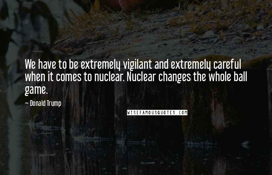 Donald Trump Quotes: We have to be extremely vigilant and extremely careful when it comes to nuclear. Nuclear changes the whole ball game.