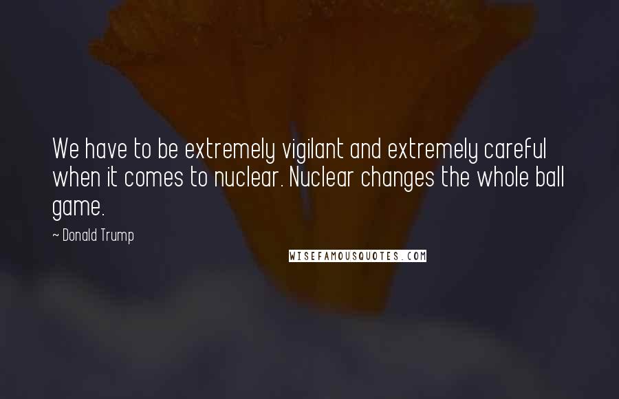 Donald Trump Quotes: We have to be extremely vigilant and extremely careful when it comes to nuclear. Nuclear changes the whole ball game.