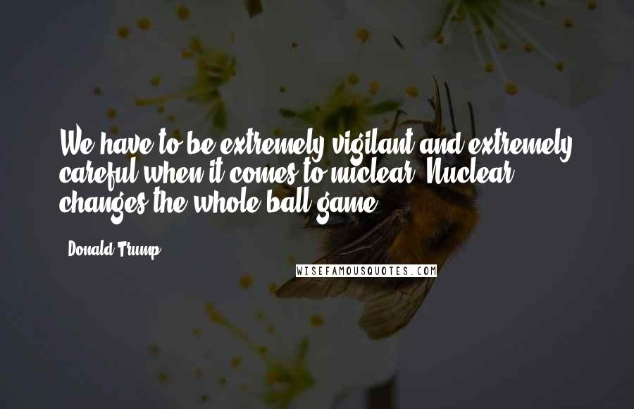 Donald Trump Quotes: We have to be extremely vigilant and extremely careful when it comes to nuclear. Nuclear changes the whole ball game.