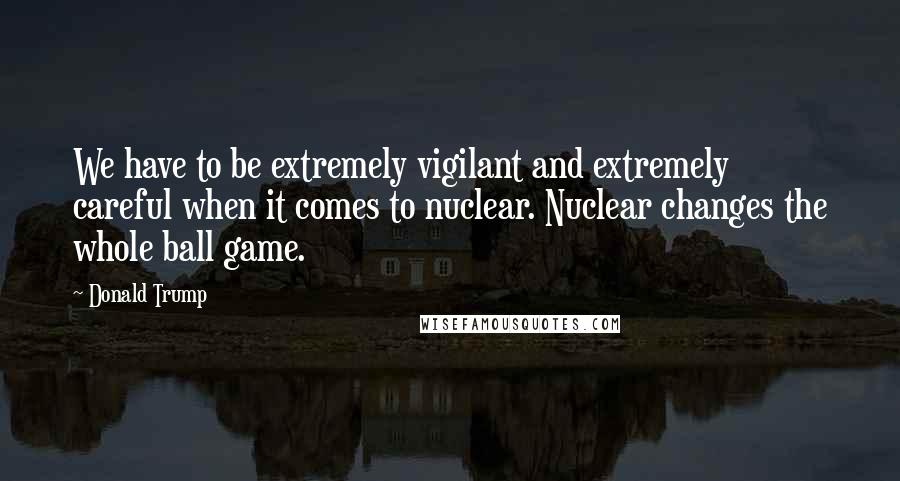 Donald Trump Quotes: We have to be extremely vigilant and extremely careful when it comes to nuclear. Nuclear changes the whole ball game.