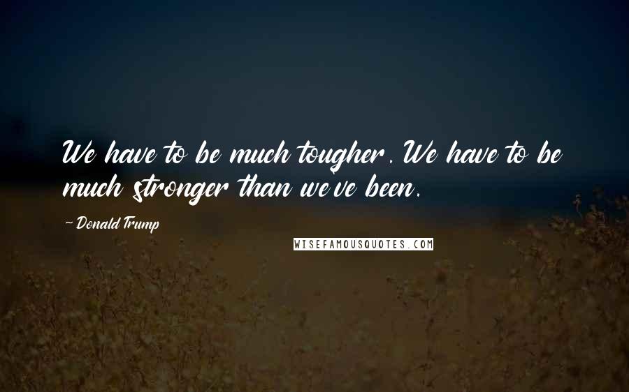 Donald Trump Quotes: We have to be much tougher. We have to be much stronger than we've been.