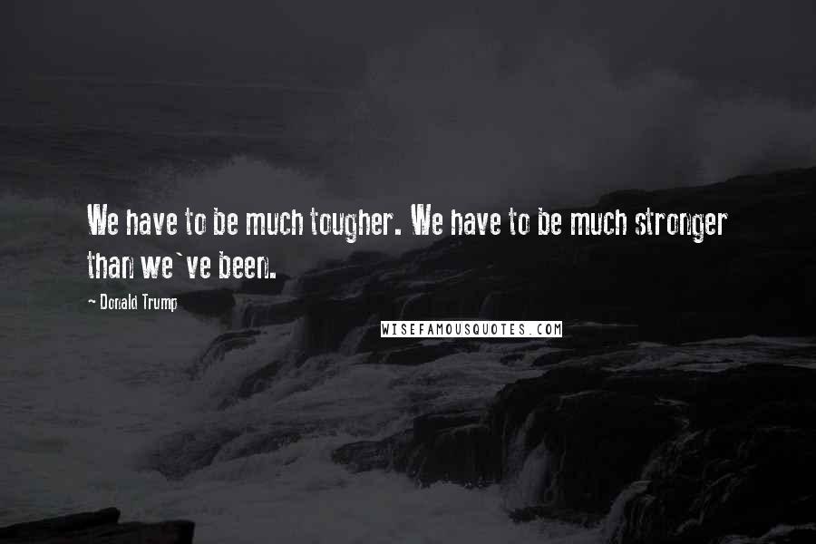 Donald Trump Quotes: We have to be much tougher. We have to be much stronger than we've been.