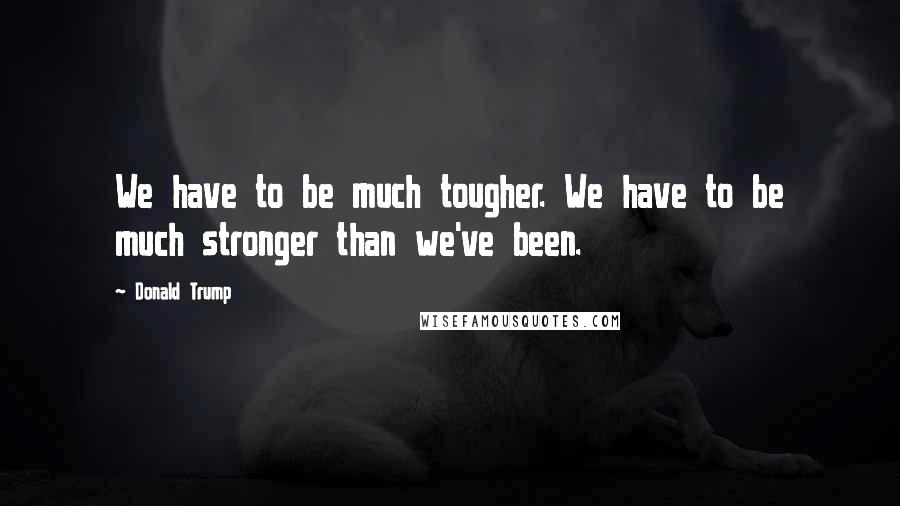 Donald Trump Quotes: We have to be much tougher. We have to be much stronger than we've been.