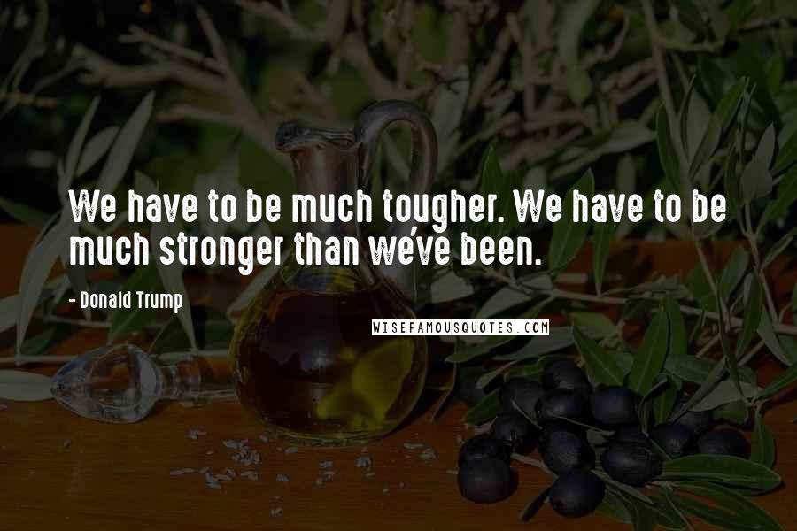 Donald Trump Quotes: We have to be much tougher. We have to be much stronger than we've been.