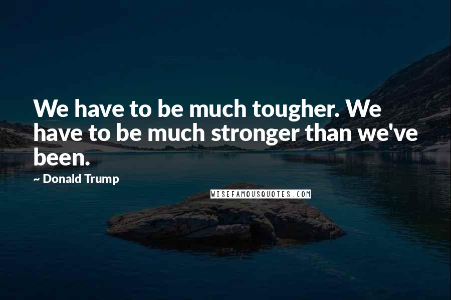 Donald Trump Quotes: We have to be much tougher. We have to be much stronger than we've been.