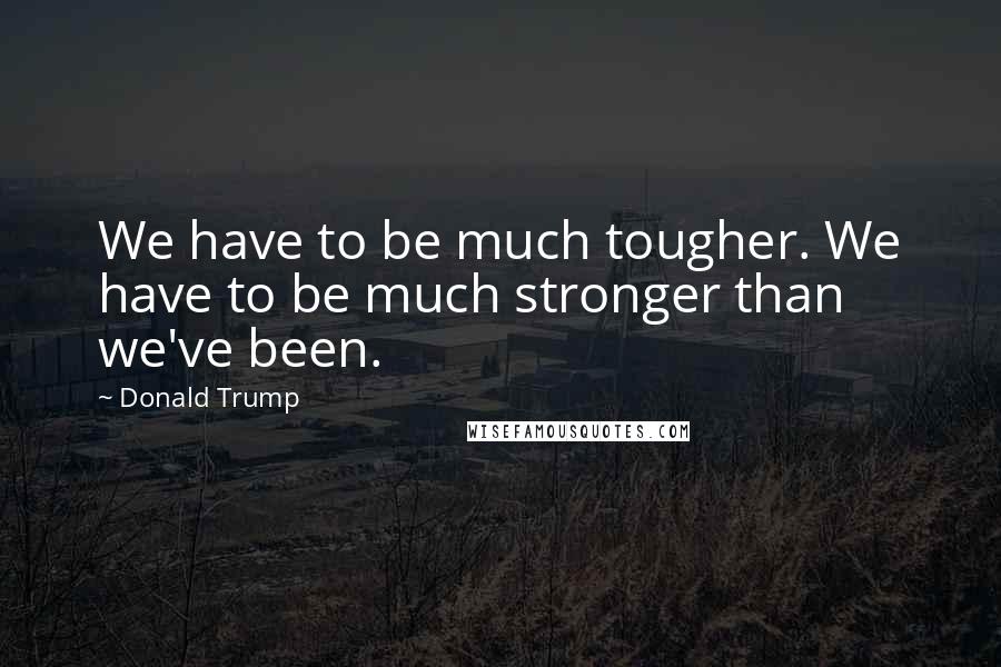 Donald Trump Quotes: We have to be much tougher. We have to be much stronger than we've been.