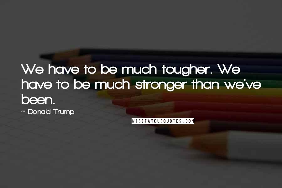 Donald Trump Quotes: We have to be much tougher. We have to be much stronger than we've been.