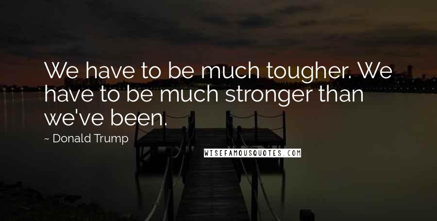 Donald Trump Quotes: We have to be much tougher. We have to be much stronger than we've been.