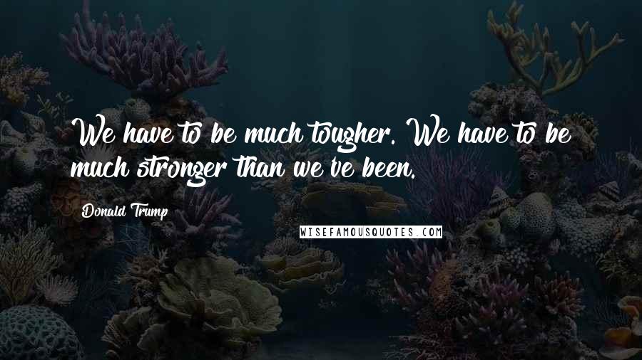 Donald Trump Quotes: We have to be much tougher. We have to be much stronger than we've been.