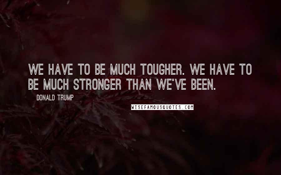 Donald Trump Quotes: We have to be much tougher. We have to be much stronger than we've been.