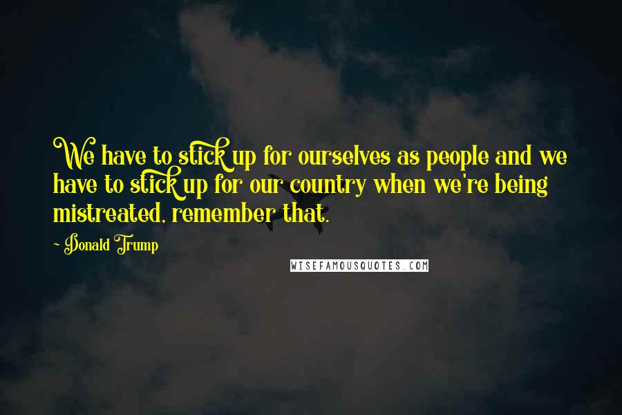 Donald Trump Quotes: We have to stick up for ourselves as people and we have to stick up for our country when we're being mistreated, remember that.