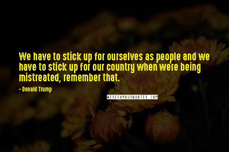 Donald Trump Quotes: We have to stick up for ourselves as people and we have to stick up for our country when we're being mistreated, remember that.