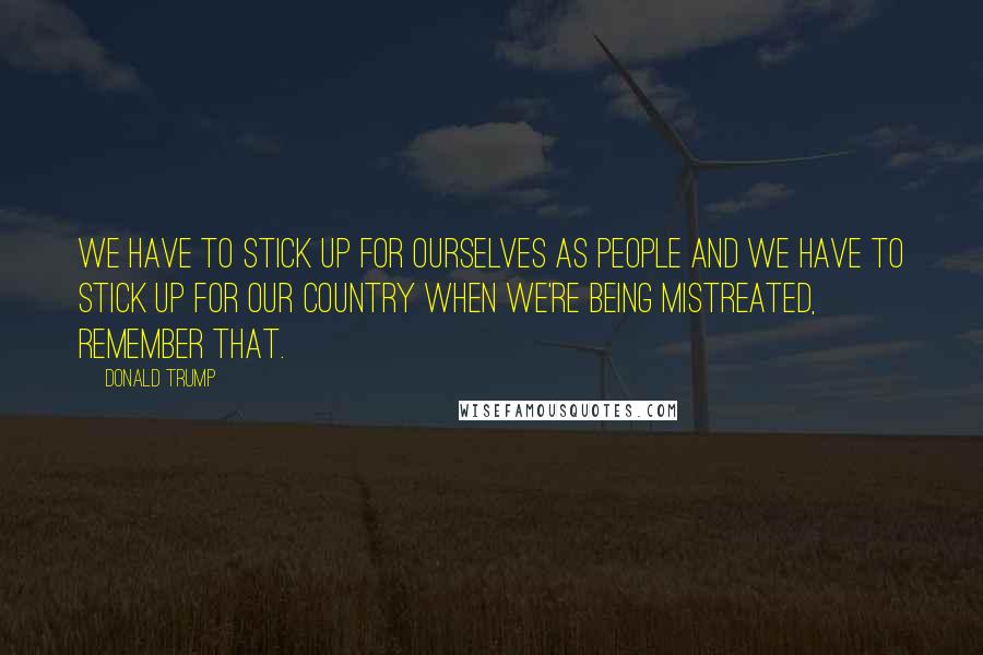Donald Trump Quotes: We have to stick up for ourselves as people and we have to stick up for our country when we're being mistreated, remember that.