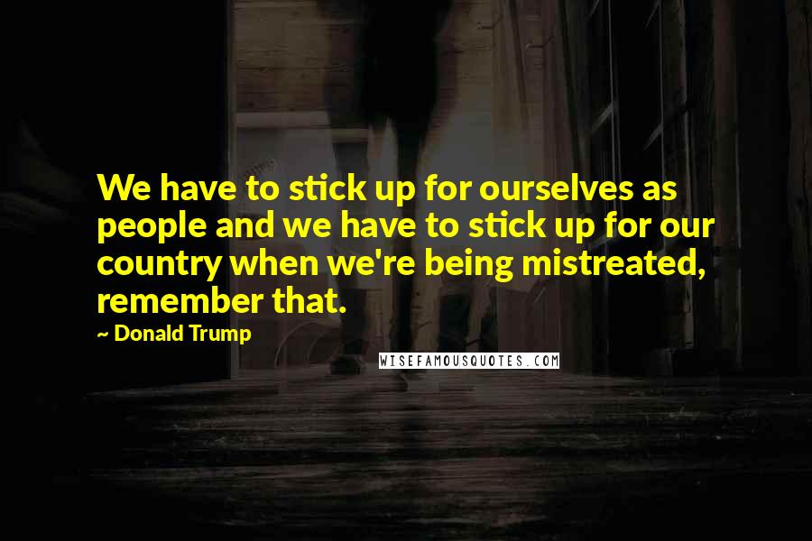 Donald Trump Quotes: We have to stick up for ourselves as people and we have to stick up for our country when we're being mistreated, remember that.