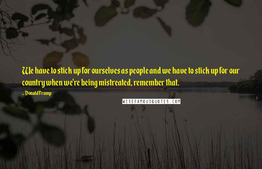 Donald Trump Quotes: We have to stick up for ourselves as people and we have to stick up for our country when we're being mistreated, remember that.