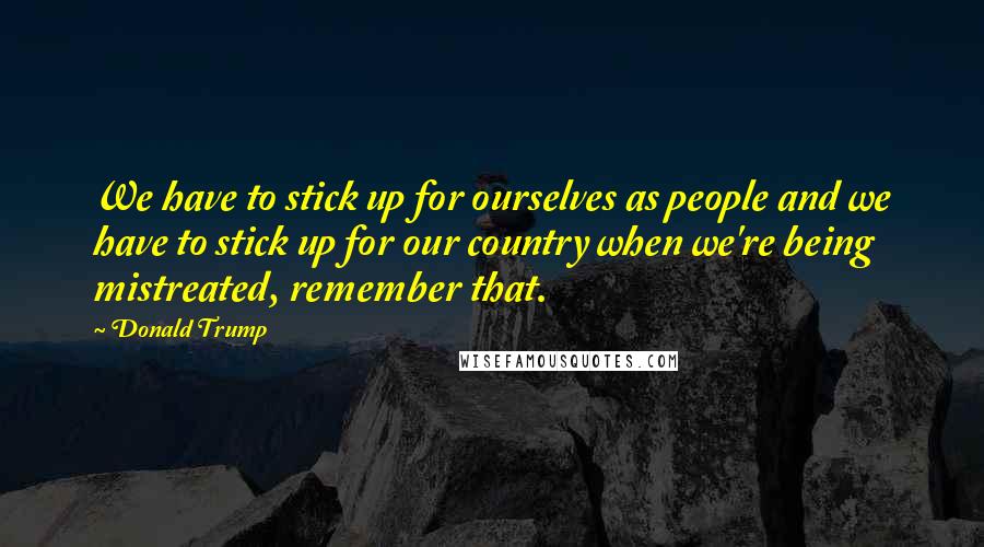 Donald Trump Quotes: We have to stick up for ourselves as people and we have to stick up for our country when we're being mistreated, remember that.