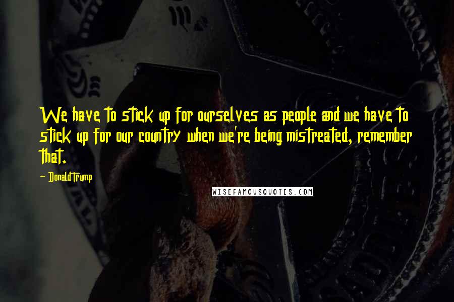 Donald Trump Quotes: We have to stick up for ourselves as people and we have to stick up for our country when we're being mistreated, remember that.