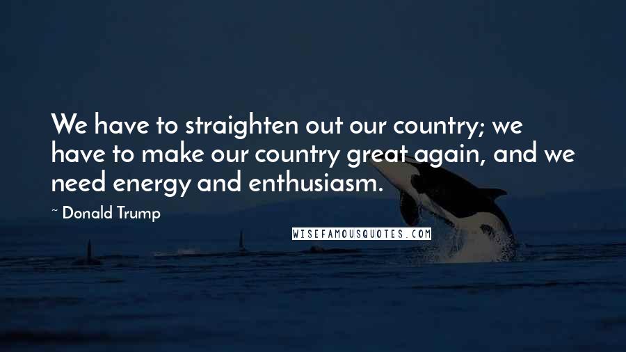 Donald Trump Quotes: We have to straighten out our country; we have to make our country great again, and we need energy and enthusiasm.