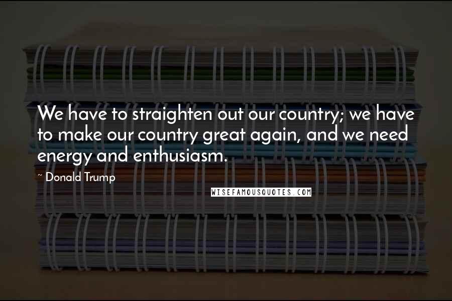 Donald Trump Quotes: We have to straighten out our country; we have to make our country great again, and we need energy and enthusiasm.