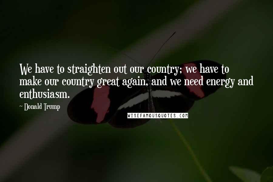 Donald Trump Quotes: We have to straighten out our country; we have to make our country great again, and we need energy and enthusiasm.