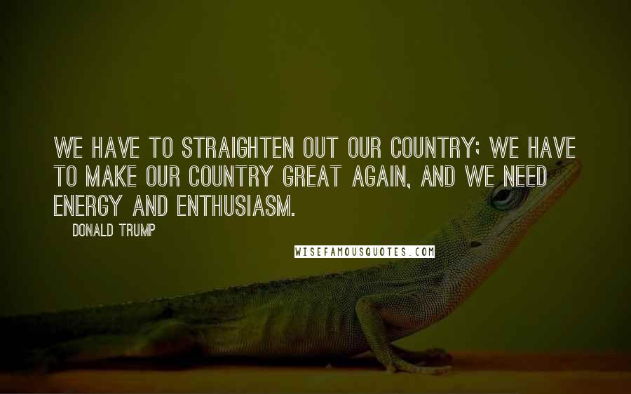 Donald Trump Quotes: We have to straighten out our country; we have to make our country great again, and we need energy and enthusiasm.