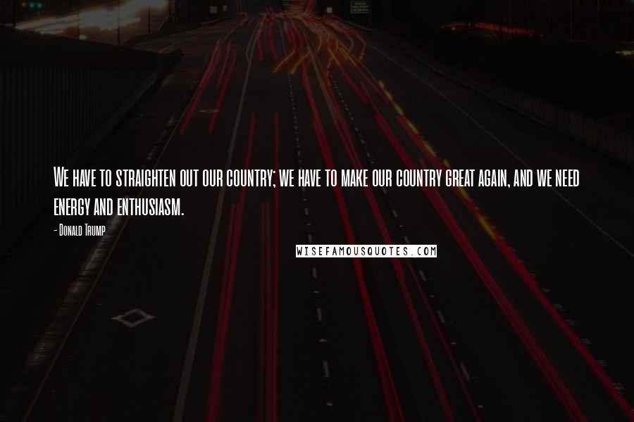 Donald Trump Quotes: We have to straighten out our country; we have to make our country great again, and we need energy and enthusiasm.